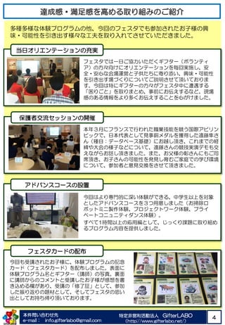 本件問い合わせ先
e-mail： info.gifterlabo@gmail.com
特定非営利活動法人 GifterLABO
（http://www.gifterlabo.net/）
4
保護者交流セッションの開催
多種多様な体験プログラムの他、今回のフェスタでも参加されたお子様の興
味・可能性を引き出す様々な工夫を取り入れてさせていただきました。
アドバンスコースの設置
今回はより専門的に深い体験ができる、中学生以上を対象
としたアドバンスコースを３つ用意しました（お掃除ロ
ボットミニ製作体験、プロジェクトワーク体験、プライ
ベートコニュニティダンス体験）。
すべて1時間以上の応用編として、じっくり課題に取り組め
るプログラム内容を提供しました。
フェスタカードの配布
当日オリエンテーションの充実
フェスタでは一日ご協力いただくギフター（ボランティ
ア）の方々向けにオリエンテーションを毎回実施し、安
全・安心な会場運営と子供たちに寄り添い、興味・可能性
を引き出す場づくりについてご説明させて頂いておりま
す。今回は特にギフターの方々がフェスタ中に遭遇する
「困りごと」を取りまとめ、事前にお伝えするなど、現場
感のある情報をより多くお伝えすることを心がけました。
本年３月にフランスで行われた職業技能を競う国際アビリン
ピックで、日本代表として見事銅メダルを獲得した遠藤隼さ
ん（種目：データベース基礎）にお越し頂き、これまでの経
緯や大会の様子などについて、遠藤さんの競技実演デモも交
えながらお話し頂きました。また、お父様の彰さんにもご同
席頂き、お子さんの可能性を発見し育むご家庭での学び環境
について、参加者と意見交換をさせて頂きました。
今回も受講されたお子様に、体験プログラムの記念
カード（フェスタカード）を配布しました。表面に
体験プログラム名とギフター（講師）の写真。裏面
に講師からのコメントと受講したお子様が感想を書
き込める欄があり、受講の「修了証」として、参加
した振り返りの題材として、そしてフェスタの思い
出としてお持ち帰り頂いております。
 