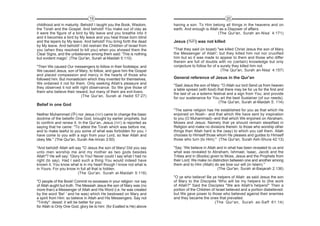 19                                                                      20
childhood and in maturity. Behold! I taught you the Book, Wisdom,       having a son. To Him belong all things in the heavens and on
the Torah and the Gospel. And behold! You make out of clay as           earth. And enough is Allah as a Disposer of affairs.
it were the figure of a bird by My leave and you breathe into it                                  (The Qur'an, Surah an-Nisa’ 4:171)
and it becomes a bird by My leave and you heal those born blind
and the lepers by My leave. And behold! You bring forth the dead        Jesus (      ) was not killed
by My leave. And behold! I did restrain the Children of Israel from
you (when they resolved to kill you) when you showed them the           "That they said (in boast) "we killed Christ Jesus the son of Mary
Clear Signs, and the unbelievers among them said: 'This is nothing      the Messenger of Allah'; but they killed him not nor crucified
but evident magic'. (The Qur'an, Surah al-Maidah 5:110)                 him but so it was made to appear to them and those who differ
                                                                        therein are full of doubts with no (certain) knowledge but only
"Then We caused Our messengers to follow in their footsteps; and        conjecture to follow for of a surety they killed him not.
We caused Jesus, son of Mary, to follow, and gave him the Gospel                                      (The Qur'an, Surah an-Nisa’ 4:157)
and placed compassion and mercy in the hearts of those who
followed him. But monasticism which they invented for themselves,       General reference of Jesus in the Qur'an
We ordained it not for them. Only seeking Allah's pleasure and
                                                                        "Said Jesus the son of Mary: "O Allah our lord Send us from heaven
they observed it not with right observance. So We give those of
                                                                        a table spread (with food) that there may be for us for the first and
them who believe their reward, but many of them are evil-livers.
                                                                        the last of us a solemn festival and a sign from You; and provide
                           (The Qur'an, Surah al Hadid 57:27)
                                                                        for our sustenance for You art the best Sustainer (of our needs).
                                                                                                    (The Qur'an, Surah al-Maidah 5: 114)
Belief in one God
                                                                        "The same religion has He established for you as that which He
Neither Muhammad ( ) nor Jesus ( ) came to change the basic             enjoined on Noah-- and that which We have sent by inspiration
doctrine of the beliefin One God, brought by earlier prophets, but      to you (O Muhammad)--and that which We enjoined on Abraham,
to confirm and renew it. In the Qur’an, Jesus ( ) is reported as        Moses and Jesus: Namely that ye should remain steadfast in
saying that he came: "To attest the Torah which was before me,          Religion and make no divisions therein: to those who worship other
and to make lawful to you some of what was forbidden for you; I         things than Allah hard is the (way) to which you call them. Allah
have come to you with a sign from your Lord, so fear Allah and          chooses to Himself those whom He pleases and guides to Himself
obey Me." (The Qur'an, Surah Ale-Imran 3:50)                            those who turn (to Him)." (The Qur'an, Surah Ash-Shura 42:13)

"And behold! Allah will say "O Jesus the son of Mary! Did you say       "Say: 'We believe in Allah and in what has been revealed to us and
unto men worship me and my mother as two gods besides                   what was revealed to Abraham, Ishmael, Isaac, Jacob and the
Allah"? He will say: 'Glory to You! Never could I say what I had no     Tribes and in (Books) given to Moss, Jesus and the Prophets from
right (to say). Had I said such a thing You would indeed have           their Lord; We make no distinction between one and another among
known it. You know what is in my heart though I know not what is        them and to Him (Allah) do we bow our will (in Islam)."
in Yours. For you know in full all that is hidden.                                                 (The Qur'an, Surah al-Baqarah 2:136)
                          (The Qur'an, Surah al-Maidah 5:116)
                                                                        "O ye who believe! Be ye helpers of Allah: as said Jesus the son
"O people of the Book! Commit no excesses in your religion: nor say     of Mary to the Disciples 'Who will be my helpers to (the work
of Allah aught but truth. The Messiah Jesus the son of Mary was (no     of Allah?" Said the Disciples "We are Allah's helpers!" Then a
more than) a Messenger of Allah and His Word (i.e. he was created       portion of the Children of Israel believed and a portion disbelieved:
by the word 'Be! ' and he was) which He bestowed on Mary and            but We gave power to those who believed against their enemies
a spirit from Him: so believe in Allah and His Messengers. Say not      and they became the ones that prevailed.
"Trinity": desist: it will be better for you:                                                     (The Qur'an, Surah as-Saff 61:14)
for Allah is Only One God; glory be to him: (for Exalted is He) above
 