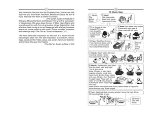 21                                                                        22
'And remember We took from the Prophets their Covenant as (We                                    10 Wudu Step
did) from you: from Noah, Abraham, Moses and Jesus the son of        1 Recite          2 Hand:
Mary: We took from them a solemn Covenant                            Doa               Use clean water,
                                 (The Qur'an, Surah al-Ahzab 33:7)   Before            Wash both hands
'We gave Moses the Book and followed him up with a succession        Wudu              Upto wrists 3 time.
of Messengers; We gave Jesus the son of Mary clear (Signs) and
strengthened him with the ruh-al-quddus (Angel Gabriel) Is it that
whenever there comes to you an Messenger with what ye yourselves     3 It is Sunnah to use                    4 Nose: Run water upto nostrils
                                                                     meswak (70 times                         3 times with right hand &
desire not ye are puffed up with pride? Some ye called impostors                                              Clean nose with left hand.
and others ye slay! (The Qur'an, Surah al-Baqarah 2: 87)             more rewards)
                                                                     to clean teeth &
"We have sent thee inspiration as We sent it to Noah and the         Gargle mouth
                                                                     3 times
Messengers after him; We sent inspiration to Abraham, Ismail,
Isaac, Jacob and the Tribes, Jesus, Job, Jonah, Aaron and Solomon
                                                                     5 Face: Wash face 3 times
and to David We gave the Psalms.                                     From hairline to below chin &                                    6 Recite
                                (The Qur'an, Surah an-Nisa 4:163)    From one ear to the other                                        Doa
                                                                     Run water/khilal of beard                                        During
                                                                                                                                      Wudu

                                                                     7 Hands: Wash right & left hand
                                                                     including elbows 3 times
                                                                     Run water/khilal of fingers



                                                                     8 Masah: Wet hands & pass them NAPE                       EARS      HEAD
                                                                     over the head, ears, and nape.
                                                                     This is done once.
                                                                     Keep 3 fingers of each hand
                                                                     together (middle, ring & little),
                                                                     keep thumb & index finger raised,
                                                                     and pass 3 fingers from 'forehead      MID finger
                                                                                                                             R            HEAD
                                                                     to upper nape. Place palm on           RING finger
                                                                                                            LITTLE finger
                                                                                                                          EA        EA
                                                                                                                                       R
                                                                     sides of head & bring forward
                                                                     to forehead. Insert index finger
                                                                     into ears.
                                                                     Make masah behind ears with thumb. Make masah of nape with
                                                                     back of middle, ring & little fingers.

                                                                     9 Feet: Wash both feet including ankles 3 times first right & then
                                                                     left including khilal of toes.

                                                                                                                                  10 Recite
                                                                                                                                  Doa After
                                                                                                                                  Wudu
 