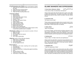 23                                                                      24
4 Fard/Compulsary acts of Wudu (wudu is void if anyone is missed)     ISLAMIC MANNERS AND EXPRESSIONS
    1. Wash face from forehead to lower chin & from one ear to
        the other.
    2. Wash both arms including elbows.                               1. Bi-smi-llahi-r-Rahmain-r-Rahim
    3. Masah of quarter of head once.                                 “In the name of Allah, the Beneficent, the Merciful.”
    4. Wash both feet including ankles once.
                                                                      These are the words with which the Holy Qur’an opens. Every affair
13 Sunnats of Wudu:                                                   is begun with these words. The object is to make a man realize
    1. Niyat/intention                                                that he should seek the help of Allah in all affairs. (We say it before
    2. Recite bismillah.                                              we eat).
    3. Wash hands upto wrists 3 times.
    4. Use meswak for teeth.
                                                                      2. Al-hamdu-li-llah
    5. Gargle 3 Times.
    6. Run water into nostrils 3 times.                               “All Praise is due to Allah.”
    7. Khilal of beard.
    8. Khilal of fingers & toes.                                      These words are generally spoken when any good comes to one,
    9. Wash each part 3 times,                                        as a kind of thanksgiving to Allah. Even the sneezer is required to
    10. Masah whole head once.                                        thank Allah in these words when he sneezes.
    11. Masah both ears once.
    12. Wudu is done systematically.                                  3. Allahu Akbar
    13. Wash each part one after another without pause so that
        no part dries up before wudu is complete.                     “Allah is the greatest.”

5 Mustahabs in Wudu (carry extra rewards &.no penalty. if left out)   It is known as takbir, and the words are spoken whenever a man
   1. Begin from right.                                               has to give expression to his own insignificance or to the
   2. Masah of nape.                                                  insignificance of all creation before Divine grandeur. These words
   3. Do not take help from anyone.                                   are also frequently used during prayers and congregation prayers.
   4. Face qibla.
   5. Sit on high & clean place.                                      4. Subhana-llah
                                                                      “Glory to Allah.” Or “Allah is free from all imperfections.”
4 Makrohs (wudu is OK but with less rewards) .
   1. Make wudu in a dirty place.                                     These words are used when a man has to give expression to the
   2. Clean nose with right hand.                                     fact that he is not free from imperfections or that he has made an
   3. Talk worldly affairs.                                           error. They are also used when a man sees another making a
   4. Do wudu against Sunnah.                                         mistake (especially in prayer).
Wudu breaks if:
  1. Discharge urine stool, anything from private parts.              5. Astaghfiru-llah
  2. Discharge gas                                                    “I seek the forgiveness of Allah.”
  3. Vomit in mouthful.
  4. Fall sleepy lying down or resting body against something.        This is a prayer to which a man should resort very often, and the
  5. Faint.                                                           words are also used when one sees a thing which he would avoid.
  6. Become insane or mad.                                            It is known as istighfar which means the seeking of Divine protection
  7. Laugh loud while in Salat.                                       from the commission of sin as well as from the punishment of sin
  8. Flow blood or matter from body.                                  when it has been committed and the more often a man resorts to
 