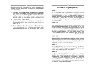 29                                                                      30
deceives them; When they sand up for Salah, they stand with                         Virtues of Prayers (Salat) *
laziness, only to be seen by men; and they do not remember Allah
but a little." (4:142)                                                 Hadith – 1
15. Laziness in Prayers Leads to Rejection of Sadaqa                   Abu Zar RadiyAllahu `anhu narrates that once the Prophet Sallallahu
    "And nothing prevents their Sadaqa from being accepted from        `alaihi wasallam came out of his house. It was autumn and the
    them, except that they disbelieve in Allah and in His Messenger,   leaves were falling off the trees. He caught a branch of a tree and
    and than they do not come to Salah except in a lazy manner,        its leaves began to drop in large number. At this he remarked, 'O,
    and that they do not give Sadaqa except unwillingly."(9:54)        Abu Zar! When a Muslim offers his salat to please Allah, his sins
                                                                       are shed away from him just as these leaves are falling off
16. Leaving Salah Leads to Shirk                                       this tree. (Ahmad)
    "(And remain always) turning to Him (only), and be fearful and
    dutiful towards perform Salah and be not of those who commit       Hadith – 2a
    Shirk." (30:31)
                                                                       Abu Huraira RadiyAllahu `anhu narrates that once the Prophet
17. Previous Nations Were Corrupted when Salah Was Left                Sallallahu`alaihi wasallam asked his companions, 'Do you think
    "Then, there came after them a generation who gave up Salah        that dirt can remain on a person bathing 5 times a day in a brook
    and followed lusts; so they will be thrown in Hell.' (19:59)       running in front of his door?' 'No', replied the companions, 'No dirt
                                                                       can remain on his body.' The Prophet Sallallahu `alaihi wasallam
                                                                       remarked: 'So, exactly similar is the effect of salat offered 5 times
                                                                       a day. With the Grace of Allah, it washes away all the sins'.
                                                                                                                         (Bukhari, Muslim)
                                                                       Hadith – 2b

                                                                       Jabir RadiyAllahu `anhu narrates that he heard the Prophet Sallallahu
                                                                       `alaihi wasallam saying: The likeness of 5 times daily salat is as
                                                                       the likeness of a deep brook running in front of the door of a person
                                                                       who bathes therein 5 times a day.(Muslim)
                                                                       Hadith – 3

                                                                       Huzaifa RadiyAllahu `anhu says that, whenever the Prophet
                                                                       Sallallahu`alaihi wasallam happened to face any difficulty, he would
                                                                       at once resort to salat. (Ahmad, Abu Dawud)
                                                                       Hadith – 4

                                                                       Abu Qatada bin Rabiy RadiyAllahu `anhu says he heard the Prophet
                                                                       Sallallahu `alaihi wasallam saying, “Allah has said, "(O, Muhammad!)
                                                                       I have ordained 5 times daily salat for your followers. I have made
                                                                       a covenant with Myself that whoever is regular in performing his
                                                                       salat at its fixed hour, he shall be admitted into Paradise. Those
                                                                       of your followers, who do not guard their salat, are not included in
                                                                       this covenant." (Abu Dawud, Ibn Maja)
 