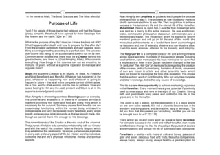 1                                                                         2
 In the name of Allah, The Most Gracious and The Most Merciful               Allah Almighty sent prophets as guides to teach people the purpose
                                                                             of life and how to lead it. The prophets as role-models for mankind
                                                                             ideally demonstrated how to lead life. They taught how to achieve
                      Purpose of Life                                        success in this temporary life and the eternal life of the Hereafter.
                                                                             Muhammad (Peace be upon him, ) was the final messenger who
“And if the people of those towns had believed and had the Taqwa             was sent as a mercy to the entire mankind. He was a reformer,
(piety), certainly, We should have opened for them blessings from            orator, commander, philosopher, statesman, administrator, and a
the heaven and the earth.” [Qur’an 7:96]                                     revolutionary leader. The movement which he started to reform
                                                                             mankind goes on and will go on till the end of this world. His
What is the purpose of my life? How can I make the best out of it?           miraculous achievements as a leader have been acknowledged
What happens after death and how to prepare for the after life?              by historians and men of letters by Muslims and non-Muslims alike.
From the smallest particles to the big stars and vast galaxies, every        Even his worst enemies attested to his honesty, and integrity.
thing is running smoothly according to a perfect plan. The universe
didn’t come into being by an accident and doesn’t run on its own.            The Holy Qur’an is a complete code of life and a living miracle
Common sense dictates that there must be a Creator behind this               across space and time. Hundreds of thousands of people, including
great scheme, and there is, (God Almighty, Allah), Who controls              small children, have memorized this book from cover to cover. Not
everything. How things in the cosmos can run so smoothly for                 a single word or letter in the Qur’an has been changed in the last
millions of years without a supreme Operator to manage and                   14 centuries! The Holy Qur’an mentions facts regarding the creation
regulate them?                                                               of the universe, birth of human being, formation of clouds, movement
                                                                             of sun and moon in orbits and other scientific facts which
Allah (the supreme Creator) is All Mighty, All Wise, All Powerful            were not known to mankind at the time of its revelation. This proves
and Most Beneficent and Merciful. Whatever has happened in the               that it is a direct word of God Almighty Who not only has complete
past, whatever is happening now and whatever is going to                     and total knowledge, but is the very source of knowledge.
happen in future – that is all in the complete control of Allah alone.
He is One, worthy of all worship and He has no partners. Time and            This life is a one-time opportunity to achieve everlasting happiness
space belong to Him and the past, present and future is all in His           in the Hereafter. Every moment has a great potential if positively
supreme knowledge and control.                                               used to raise status and rank in the sight of our Creator. Strong
                                                                             faith and good deeds bring peace and comfort in this life, in the
Allah Almighty is showering countless blessings upon us everyday.            grave and in the Hereafter.
His universe and whatever is in there is in constant service to
mankind providing him water and food and every thing which is                This world is but a station, not the destination. It is a place where
necessary for his survival. So many organs from head to toe are              we are sent to be tested. It is not a place to become lost in its
ceaselessly functioning within the human body, and each is                   wonders and temptations and be inactive, lazy or lethargic. "So
indispensable and can’t be replaced. Every heartbeat, every single           did you think that We created you for nothing, and that you will not
breath and every eye-blink demands us that we should thank Him,              be brought back to us?" [23:115]
though we cannot thank Him enough for His blessings.
                                                                             Every action we do and every word we speak is being recorded.
The remembrance of the Creator is the very soul of the universe.             For complete success in this world and in the Hereafter, man needs
The purpose of religion is to correct our relationship with our Creator      to reform and change his life. He should quit the pursuit of desires
and with the rest of His creation. Islam is the only religion, which         and temptations and pursue the life of submission and obedience.
truly establishes this relationship. Its simple guidelines are applicable
in every walk and every aspect of life; be it belief, worship, individual,   Paradise is a reality – with rivers of milk and honey, palaces of
collective life and life’s physical, emotional, mental and spiritual         gold and silver, delicious food and fruits, beautiful companions,
aspects.                                                                     always happy, always young, always healthy–a great kingdom for
 