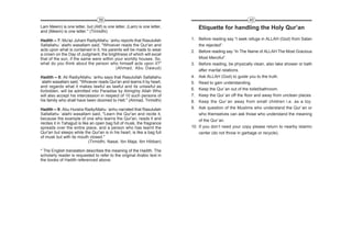 39                                                                    40
Lam Meem) is one letter, but (Alif) is one letter, (Lam) is one letter,      Etiquette for handling the Holy Qur’an
and (Meem) is one letter." (Tirmidhi)

Hadith – 7: Mu'az Juhani RadiyAllahu `anhu reports that Rasulullah        1. Before reading say “I seek refuge in ALLAH (God) from Satan
Sallallahu `alaihi wasallam said, "Whoever reads the Qur'an and               the rejected”.
acts upon what is contained in it, his parents will be made to wear       2. Before reading say “In The Name of ALLAH The Most Gracious
a crown on the Day of Judgment, the brightness of which will excel
that of the sun, if the same were within your worldly houses. So,             Most Merciful”.
what do you think about the person who himself acts upon it?"             3. Before reading, be physically clean, also take shower or bath
                                           (Ahmad, Abu Dawud)
                                                                              after marital relations.
Hadith – 8: Ali RadiyAllahu `anhu says that Rasulullah Sallallahu         4. Ask ALLAH (God) to guide you to the truth.
`alaihi wasallam said, "Whoever reads Qur'an and learns it by heart,      5. Read to gain understanding.
and regards what it makes lawful as lawful and its unlawful as
forbidden, will be admitted into Paradise by Almighty Allah Who           6. Keep the Qur`an out of the toilet/bathroom.
will also accept his intercession in respect of 10 such persons of        7. Keep the Qur`an off the floor and away from unclean places.
his family who shall have been doomed to Hell." (Ahmad, Tirmidhi)         8. Keep the Qur`an away from small children i.e. as a toy.
Hadith – 9: Abu Huraira RadiyAllahu `anhu narrated that Rasulullah        9. Ask question of the Muslims who understand the Qur`an or
Sallallahu `alaihi wasallam said, "Learn the Qur'an and recite it,            who themselves can ask those who understand the meaning
because the example of one who learns the Qur'an, reads it and                of the Qur`an.
recites it in Tahajjud is like an open bag full of musk, the fragrance
spreads over the entire place, and a person who has learnt the            10. If you don’t need your copy please return to nearby Islamic
Qur'an but sleeps while the Qur'an is in his heart, is like a bag full        center (do not throw in garbage or recycle).
of musk but with its mouth closed."
                              (Tirmidhi, Nasai, Ibn Maja, Ibn Hibban)

* The English translation describes the meaning of the Hadith. The
scholarly reader is requested to refer to the original Arabic text in
the books of Hadith referenced above.
 