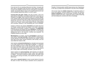 3                                                                     4
Ever and ever for an unending enjoyment and bliss. Compete with        Paradise. Embracing Islam washes away previous sins. Repentance
each other to strengthen faith and excel in good deeds and hasten      is the way to protect from punishment in the life of the Hereafter.
to seize every fleeting moment and turn into gold by a productive
activity; sow seeds today to reap a rich harvest tomorrow and rush     The human heart has hidden treasures of matchless jewels. If
at the available opportunity before it is lost for good.               found and applied, ordinary people on the street can become
                                                                       means of guidance to their communities, fountains of light, flag-
Convert time into gold. Today is the day of action, rush to do         bearers of justice and mercy, making the world a cradle of learning
good deeds. Repentance and asking forgiveness could clean up           and illuminating the universe with divine knowledge.
mistakes of the past. Good intentions lead us to a golden future.
Even ordinary daily acts like eating and sleeping can become acts
of worship if done the way told by Allah and His beloved Prophet
(Peace be upon him,). This is how every single act may bring us
closer to our Creator. What a great bargain to earn unimaginable
and countless rewards in the everlasting life of the Hereafter.

Imagine a believer who always remembers and seeks help from
his Creator, praises Allah by his tongue, in his heart, expresses
gratitude for His bounties, is patient in hardships. He supplicates
in all earnestness and always has good intentions. He follows the
ways of the beloved Prophet (Peace be upon him, ) in his outward
appearance and in his manners, conduct and etiquette. He
is getting rewards at every step.

Worshipping our Creator, acquiring knowledge to become an
ideal believer, serving humanity, making efforts in helping fellow
human beings to be loved by Allah should be our mission. Deeds
done with a pure heart, sincere intentions, with humility, love and
care fulfills the mission of life.

Islam teaches universal brotherhood as indicated and expressed
in our daily prayers and our pilgrimage to Makkah. “O mankind!
We have created you from a male and a female, and made you
into races and tribes, that you may identify one another. Surely,
the noblest of you, in Allah’s sight is the one who is most pious of
you. Surely, Allah is All-Knowing, All-Aware.” [Qur’an 49:13]

Islam’s mission is to serve humanity. Islam teaches us to help the
needy without any discrimination of color, creed, race, nationality
or religion. “The entire humanity is Allah’s family, and Allah loves
him most from among His family, who benefits the family most”.
[Mishkawt]

Islam gives a second chance to every human being to bring his
life back on track, find the way to salvation and to prepare for
 