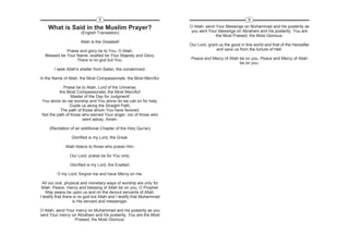 5                                                                     6

    What is Said in the Muslim Prayer?                                 O Allah, send Your Blessings on Muhammad and his posterity as
                       (English Translation)                            you sent Your blessings on Abraham and his posterity. You are
                                                                                     the Most Praised, the Most Glorious.
                       Allah is the Greatest!
                                                                       Our Lord, grant us the good in this world and that of the Hereafter
             Praise and glory be to You, O Allah.                                    and save us from the torture of Hell.
  Blessed be Your Name, exalted be Your Majesty and Glory.
                  There is no god but You.                             Peace and Mercy of Allah be on you. Peace and Mercy of Allah
                                                                                                be on you.
        I seek Allah's shelter from Satan, the condemned.

In the Name of Allah, the Most Compassionate, the Most Merciful.

            Praise be to Allah, Lord of the Universe,
          the Most Compassionate, the Most Merciful!
                 Master of the Day for Judgment!
 You alone do we worship and You alone do we call on for help.
                Guide us along the Straight Path,
           The path of those whom You have favored,
 Not the path of those who earned Your anger, nor of those who
                       went astray. Amen.

     (Recitation of an additional Chapter of the Holy Qur'an)

                 Glorified is my Lord, the Great.

              Allah listens to those who praise Him.

                Our Lord, praise be for You only.

                Glorified is my Lord, the Exalted.

         O my Lord, forgive me and have Mercy on me.

  All our oral, physical and monetary ways of worship are only for
 Allah. Peace, mercy and blessing of Allah be on you, O Prophet.
    May peace be upon us and on the devout servants of Allah.
I testify that there is no god but Allah and I testify that Muhammad
                    is His servant and messenger.

O Allah, send Your mercy on Muhammad and his posterity as you
sent Your mercy on Abraham and his posterity. You are the Most
                  Praised, the Most Glorious.
 