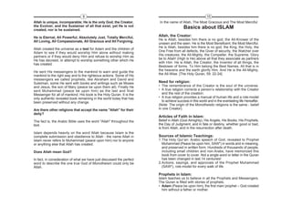 9                                                                        10
Allah is unique, incomparable; He is the only God, the Creator,        In the name of Allah, The Most Gracious and The Most Merciful
the Evolver, and the Sustainer of all that exist, yet He is not
created, nor is he sustained.
                                                                                         Basics about ISLAM
He is Eternal, All Powerful, Absolutely Just, Totally Merciful,        Allah, the Creator:
                                                                       He is Allah, besides him there is no god, the All-Knower of the
All Loving, All Compassionate, All Gracious and All Forgiving.
                                                                       unseen and the seen. He is the Most Beneficent, the Most Merciful.
                                                                       He is Allah, besides him there is no god, the King, the Holy, the
Allah created the universe as a test for Adam and the children of
                                                                       One Free from all defects, the Giver of security, the Watcher over
Adam to see if they would worship Him alone without making
                                                                       His creatures, the All-Mighty, the Compeller, the Supreme. Glory
partners or if they would deny Him and refuse to worship Him as
                                                                       be to Allah! (High is He) above all that they associate as partners
He has decreed, or attempt to worship something other which He
                                                                       with Him. He is Allah, the Creator, the Inventor of all things, the
has created.
                                                                       Bestower of forms. To Him belong the Best Names. All that is in
                                                                       the heavens and the earth glorify Him. And He is the All-Mighty,
He sent His messengers to the mankind to warn and guide the
                                                                       the All-Wise. [The Holy Quran, 59: 22-24]
mankind to the right way and to the righteous actions. Some of His
messengers we called prophets, like Abraham and David and
Suleiman, some He sent with books and writings such as Moses           Need for religion:
and Jesus, the son of Mary (peace be upon them all). Finally He        • The remembrance of the Creator is the soul of the universe.
sent Muhammad (peace be upon him) as the last and final                • A true religion corrects a person’s relationship with the Creator
Messenger for all of mankind. His book is the Holy Quran. It is the      and the rest of the creation.
only authentic revealed book remaining in the world today that has     • A true religion provides a manual of human life and a role-model
been preserved without any change.                                       to achieve success in this world and in the everlasting life Hereafter.
                                                                       (Note: The origin of the Monotheistic religions is the same - belief
Are there other religions that accept the name "Allah" for their       in one Creator).
deity?
                                                                       Articles of Faith in Islam:
The fact is, the Arabic Bible uses the word "Allah" throughout the     Belief in Allah (God Almighty), His Angels, His Books, His Prophets,
text.                                                                  the Day of Judgment, and in fate or destiny, whether good or bad,
                                                                       is from Allah, and in the resurrection after death.
Islam depends heavily on the word Allah because Islam is the
complete submission and obedience to Allah - the name Allah in         Sources of Islamic Teachings:
Islam never refers to Muhammad (peace upon him) nor to anyone          1.The Holy Qur’an: Arabic speech of God, revealed to Prophet
or anything else that Allah has created.                                 Muhammad (Peace be upon him, SAW*) in words and in meaning,
                                                                         and preserved in written form. Hundreds of thousands of people,
Does Allah mean God?                                                     including small children and non-Arabs, have memorized this
                                                                         book from cover to cover. Not a single word or letter in the Quran
In fact, in consideration of what we have just discussed the perfect     has been changed in last 14 centuries!
word to describe the one true God of Monotheism could only be          2.Actions, sayings, and approvals of the Prophet Muhammad
Allah.                                                                   (SAW*), role-model for every walk of life.

                                                                       Prophets in Islam:
                                                                       Islam teaches us to believe in all the Prophets and Messengers.
                                                                       The Quran is filled with stories of prophets.
                                                                       • Adam (Peace be upon him), the first man/ prophet – God created
                                                                         him without a father or mother.
 