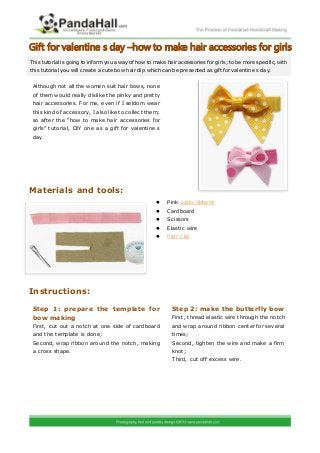 Gift for valentine s day –how to make hair accessories for girls
This tutorial is going to inform you a way of how to make hair accessories for girls; to be more specific, with
this tutorial you will create a cute bow hair clip which can be presented as gift for valentine s day.


 Although not all the women suit hair bows, none
 of them would really dislike the pinky and pretty
 hair accessories. For me, even if I seldom wear
 this kind of accessory, I also like to collect them;
 so after the “how to make hair accessories for
 girls” tutorial, DIY one as a gift for valentine s
 day.




Materials and tools:
                                                          Pink satin ribbons
                                                          Cardboard
                                                          Scissors
                                                          Elastic wire
                                                          Hair clip




Instructions:

 Step 1: prepare the template for                            Step 2: make the butterfly bow
 bow making                                                  First, thread elastic wire through the notch
 First, cut out a notch at one side of cardboard             and wrap around ribbon center for several
 and the template is done;                                   times;
 Second, wrap ribbon around the notch, making                Second, tighten the wire and make a firm
 a cross shape.                                              knot;
                                                             Third, cut off exc ess wire.
 