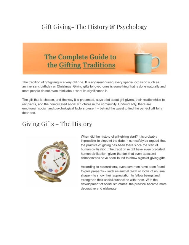 Gift Giving- The History & Psychology
The tradition of gift-giving is a very old one. It is apparent during every special occasion such as
anniversary, birthday or Christmas. Giving gifts to loved ones is something that is done naturally and
most people do not even think about what its significance is.
The gift that is chosen, and the way it is presented, says a lot about gift-givers, their relationships to
recipients, and the complicated social structures in the community. Undoubtedly, there are
emotional, social, and psychological factors present – behind the quest to find the perfect gift for a
dear one.
Giving Gifts – The History
When did the history of gift-giving start? It is probably
impossible to pinpoint the date. It can safely be argued that
the practice of gifting has been there since the start of
human civilization. The tradition might have even predated
human civilization, given the fact that even apes and
chimpanzees have been found to show signs of giving gifts.
According to researchers, even cavemen have been found
to give presents – such as animal teeth or rocks of unusual
shape – to show their appreciation to fellow beings and
strengthen their social connection with them. With the
development of social structures, the practice became more
decorative and elaborate.
 
