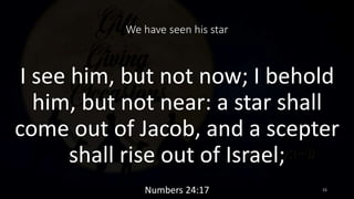 We have seen his star
I see him, but not now; I behold
him, but not near: a star shall
come out of Jacob, and a scepter
sh...