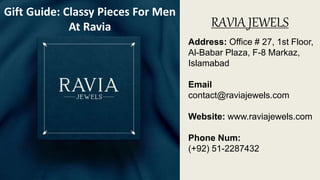 RAVIA JEWELS
Address: Office # 27, 1st Floor,
Al-Babar Plaza, F-8 Markaz,
Islamabad
Email
contact@raviajewels.com
Website: www.raviajewels.com
Phone Num:
(+92) 51-2287432
Gift Guide: Classy Pieces For Men
At Ravia
 