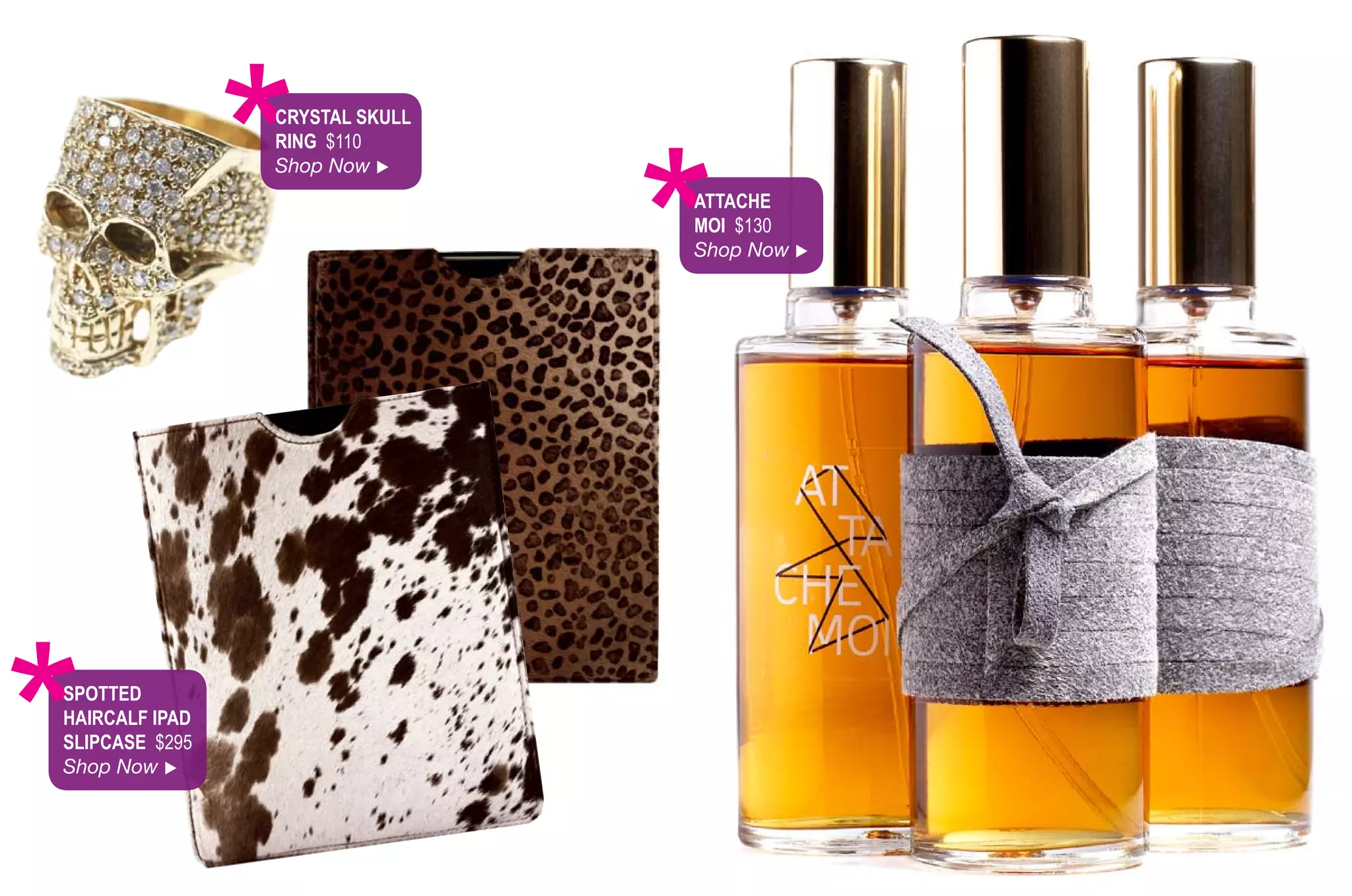 *
                CryStAl Skull
                rinG $110
                Shop Now 




                                *
                                AttAChe
                                Moi $130
                                Shop Now 




*
SPotted
hAirCAlf iPAd
SliPCASe $295
Shop Now 
 