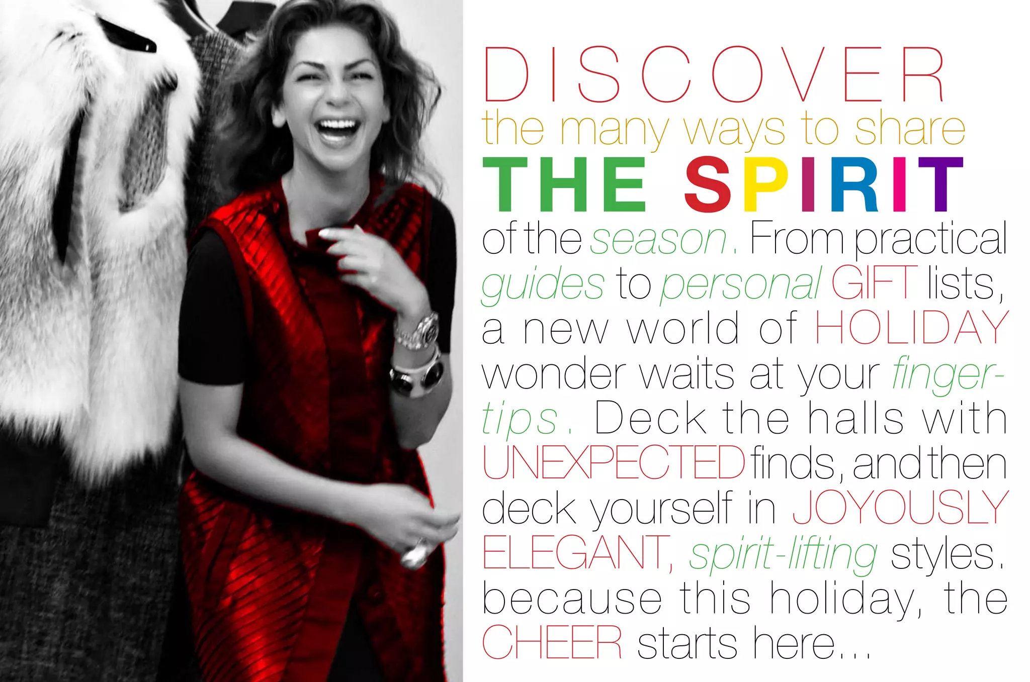 discover
the many ways to share
the spirit
of the season. From practical
guides to personal giFt lists,
a new world of Holiday
wonder waits at your finger-
ti p s. deck the halls with
unexpected finds, and then
deck yourself in joyously
elegant, spirit-lifting styles.
because this holiday, the
cHeer starts here...
 