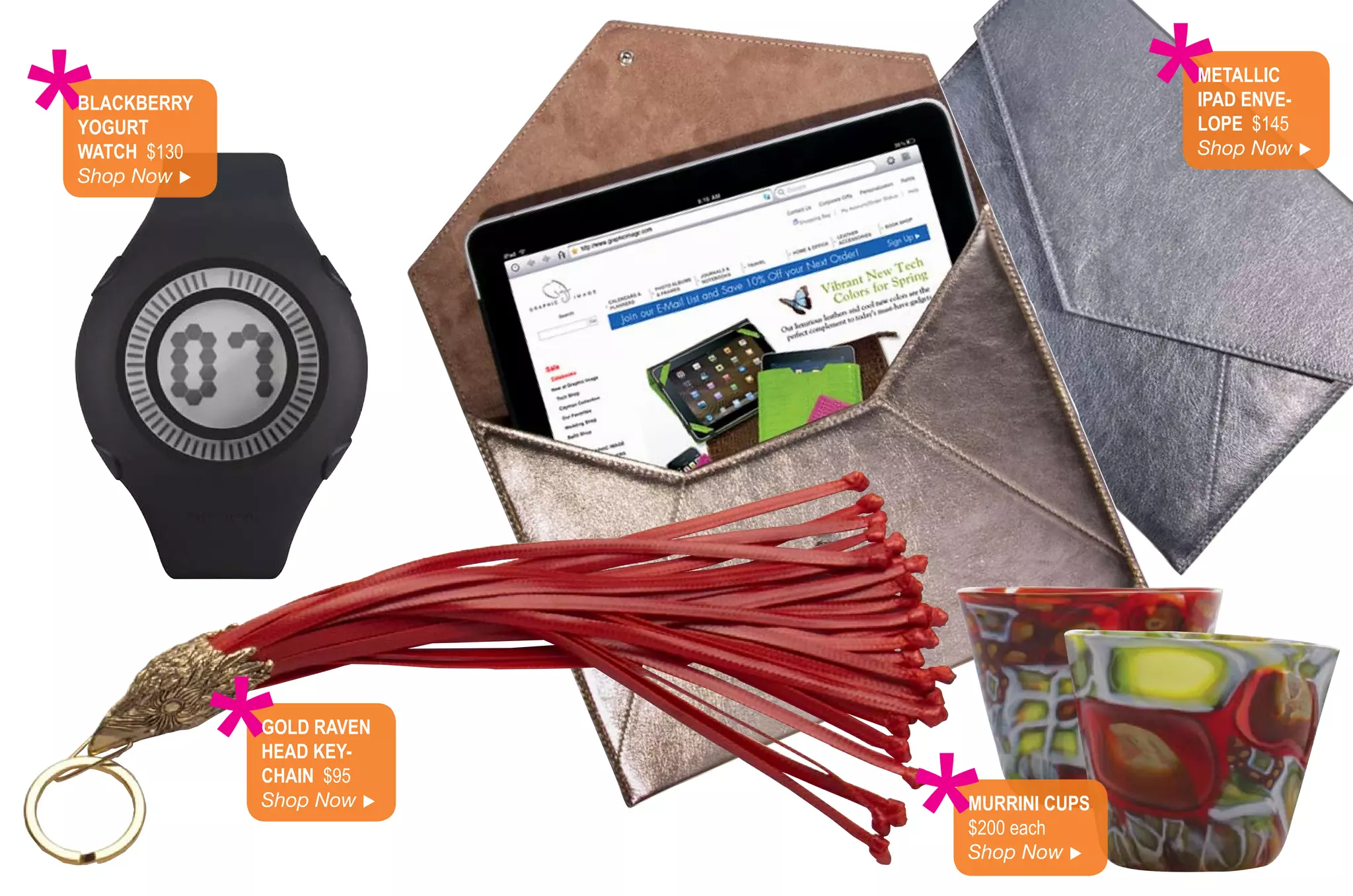 *
BlACkBerry
yoGurt
WAtCh $130
Shop Now 
                                         *
                                         MetAlliC
                                         iPAd enve-
                                         loPe $145
                                         Shop Now 




             *
             Gold rAven
             heAd key-
             ChAin $95
             Shop Now    Murrini CuPS
                          $200 each
                          Shop Now 
 