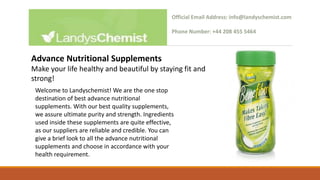 Welcome to Landyschemist! We are the one stop
destination of best advance nutritional
supplements. With our best quality supplements,
we assure ultimate purity and strength. Ingredients
used inside these supplements are quite effective,
as our suppliers are reliable and credible. You can
give a brief look to all the advance nutritional
supplements and choose in accordance with your
health requirement.
Official Email Address: info@landyschemist.com
Phone Number: +44 208 455 5464
Advance Nutritional Supplements
Make your life healthy and beautiful by staying fit and
strong!
 