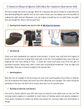 5 items to Shop in Quest: Gift idea for runners that never fail
The list is simple but hard to manage. Why? As it requires the eye of a hawk to understand the
idea behind gifting the specific item to the runner friend, you can always earn the benefits of
making the right choices! Moreover, you can inspire yourself too to run with these very gifts
that you bought for others. Gift yourself too!
 Starting from head to toe, here’s a list of Gift Ideas for Runners
 Head bands
Puma and Jenji headbands are popular tress-masters. It works very well with the league of
frantic runners who love to keep their wild side on the fire. The headband does more than just
keeping the hair from falling to face. It soaks the sweat and saves your from the grin of
persistent wetness. Bring some style in with neon and flashing headbands. They are light and
stretchable. They dry in natural sunlight in 10 minutes flat!
 Sporting glares
Beat the fury of sunlight in the morning and noon with sporting glares from Okay or Reebok.
The UV protection film keeps the harsh rays from affecting your eyesight. The smart lining sits
perfectly on the ears and don’t tilt or droop when you run at a quicker pace.
 Running ornaments and Jewelry
This one’s a Perfect gift for your BFF who loves to look chic and stylish even on the run! The
running jewelry segment is available at retail stores of leading sports and jewelry designers.
From pearly necklaces to stylish ear beads, the jewelry for running is light and minimalistic in
design.
 