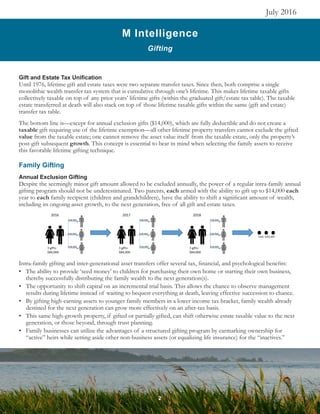 M Intelligence
Gifting
July 2016
Gift and Estate Tax Unification
Until 1976, lifetime gift and estate taxes were two separate transfer taxes. Since then, both comprise a single
monolithic wealth transfer tax system that is cumulative through one’s lifetime. This makes lifetime taxable gifts
collectively taxable on top of any prior years’ lifetime gifts (within the graduated gift/estate tax table). The taxable
estate transferred at death will also stack on top of those lifetime taxable gifts within the same (gift and estate)
transfer tax table.
The bottom line is—except for annual exclusion gifts ($14,000), which are fully deductible and do not create a
taxable gift requiring use of the lifetime exemption—all other lifetime property transfers cannot exclude the gifted
value from the taxable estate; one cannot remove the asset value itself from the taxable estate, only the property’s
post-gift subsequent growth. This concept is essential to bear in mind when selecting the family assets to receive
this favorable lifetime gifting technique.
Family Gifting
Annual Exclusion Gifting
Despite the seemingly minor gift amount allowed to be excluded annually, the power of a regular intra-family annual
gifting program should not be underestimated. Two parents, each armed with the ability to gift up to $14,000 each
year to each family recipient (children and grandchildren), have the ability to shift a significant amount of wealth,
including its ongoing asset growth, to the next generation, free of all gift and estate taxes.
Intra-family gifting and inter-generational asset transfers offer several tax, financial, and psychological benefits:
•	 The ability to provide ‘seed money’ to children for purchasing their own home or starting their own business,
thereby successfully distributing the family wealth to the next generation(s).
•	 The opportunity to shift capital on an incremental trial basis. This allows the chance to observe management
results during lifetime instead of waiting to bequest everything at death, leaving effective succession to chance.
•	 By gifting high-earning assets to younger family members in a lower income tax bracket, family wealth already
destined for the next generation can grow more effectively on an after-tax basis.
•	 This same high-growth property, if gifted or partially gifted, can shift otherwise estate taxable value to the next
generation, or those beyond, through trust planning.
•	 Family businesses can utilize the advantages of a structured gifting program by earmarking ownership for
“active” heirs while setting aside other non-business assets (or equalizing life insurance) for the “inactives.”
2
 