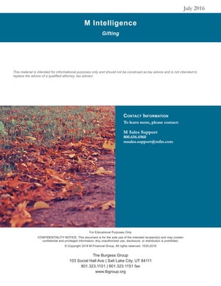 M Intelligence
Gifting
July 2016
For Educational Purposes Only
CONFIDENTIALITY NOTICE: This document is for the sole use of the intended recipient(s) and may contain
confidential and privileged information. Any unauthorized use, disclosure, or distribution is prohibited.
© Copyright 2016 M Financial Group. All rights reserved. 1035-2016
This material is intended for informational purposes only and should not be construed as tax advice and is not intended to
replace the advice of a qualified attorney, tax advisor.
Contact Information
To learn more, please contact:
M Sales Support
800.656.6960
msales.support@mfin.com
The Burgess Group
103 Social Hall Ave | Salt Lake City, UT 84111
801.323.1101 | 801.323.1151 fax
www.tbgroup.org
 