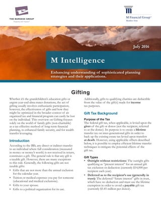 Enhancing understanding of sophisticated planning
strategies and their applications.
M Intelligence
Gifting
Whether it’s the grandchildren’s education gifts or
urgent year-end alma mater donations, the act of
gifting usually involves enthusiastic participation;
however, the effectiveness of gifts and how they
might be optimized in the broader context of an
organized tax and financial program can easily be lost
on the individual. This overview on Gifting focuses
solely on the world of family gifts (non-charitable)
as a tax-effective method of long-term financial
planning, to enhanced family security, and for wealth
transfer leveraging.
Introduction
According to the IRS, any direct or indirect transfer
to an individual where full consideration (measured
in money or money’s worth) is not received in return,
constitutes a gift. The general rule is that any gift is
a taxable gift. However, there are many exceptions
to this rule. Generally, the following gifts are not
taxable gifts:
•	 Gifts that are not more than the annual exclusion
for the calendar year.
•	 Tuition or medical expenses you pay for someone
(educational and medical exclusions).
•	 Gifts to your spouse.
•	 Gifts to a political organization for its use.
Additionally, gifts to qualifying charities are deductible
from the value of the gift(s) made for income
tax purposes.
Gift Tax Background
Purpose of the Tax
The federal gift tax, when applicable, is levied upon the
giver of the gift or donor (not the recipient, referred
to as the donee). Its purpose is to create a lifetime
transfer tax on inter-generational gifts in order to
back up the existing estate tax levied upon transfers
at death. However, using applicable offsets described
below, it is possible to employ efficient lifetime transfer
techniques to mitigate the potential effects of the
gift tax.
Gift Types
•	 Outright without restrictions: The outright gifts
qualifying as “present interest” for an annual gift
tax exclusion or deduction (currently $14,000 per
recipient each year).
•	 Deferred as to the recipient’s use (generally in
trust): The deferred “future interest” gifts in trust,
which have no deduction and must use the lifetime
exemption in order to avoid a payable gift tax
(currently $5.45 million per donor).
July 2016
 