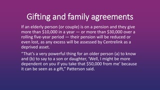 Gifting and family agreements
If an elderly person (or couple) is on a pension and they give
more than $10,000 in a year — or more than $30,000 over a
rolling five-year period — their pension will be reduced or
even lost, as any excess will be assessed by Centrelink as a
deprived asset.
“That’s a very powerful thing for an older person (a) to know
and (b) to say to a son or daughter, ‘Well, I might be more
dependent on you if you take that $50,000 from me’ because
it can be seen as a gift,” Patterson said.
 