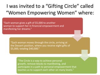 “Each woman gives a gift of $5,000 to another
woman to support her in financial empowerment and
manifesting her dreams.”
“Each woman moves through the circle, arriving at
the Dessert position, where you receive eight gifts of
$5,000, totaling $40,000.”
“The Circle is a way to achieve personal growth,
remove blocks to manifesting, and participate in a
path to personal empowerment that teaches us to
support each other on many levels.”
I was invited to a “Gifting Circle” called
“Women Empowering Women” where:
 