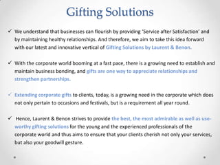Gifting Solutions
 We understand that businesses can flourish by providing ‘Service after Satisfaction’ and
by maintaining healthy relationships. And therefore, we aim to take this idea forward
with our latest and innovative vertical of Gifting Solutions by Laurent & Benon.
 With the corporate world booming at a fast pace, there is a growing need to establish and
maintain business bonding, and gifts are one way to appreciate relationships and
strengthen partnerships.
 Extending corporate gifts to clients, today, is a growing need in the corporate which does
not only pertain to occasions and festivals, but is a requirement all year round.
 Hence, Laurent & Benon strives to provide the best, the most admirable as well as use-
worthy gifting solutions for the young and the experienced professionals of the
corporate world and thus aims to ensure that your clients cherish not only your services,
but also your goodwill gesture.
 