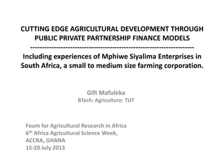 CUTTING EDGE AGRICULTURAL DEVELOPMENT THROUGH
PUBLIC PRIVATE PARTNERSHIP FINANCE MODELS
----------------------------------------------------------------------
Including experiences of Mphiwe Siyalima Enterprises in
South Africa, a small to medium size farming corporation.
Gift Mafuleka
BTech: Agriculture: TUT
Foum for Agricultural Research in Africa
6th Africa Agricultural Science Week,
ACCRA, GHANA
15-20 July 2013
 
