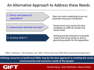 An Alternative Approach to Address these Needs

       1. Direct cash payout to                                  Does not solve underlying issues nor
          population?                                            promote necessary investment

                                                                  Government may not be the best
       2. Government directed services?                           candidate to fulfill all market and
                                                                  social needs

                                                                  Utilising private enterprise to provide
       3. Building SMEs*?                                         market and social needs as well as
                                                                  generating wealth for the population




    *SMEs is defined as < 199 employees and < MNT 1.5 billion sales as per 2007 SME law passed by Mongolian gov’t

Utilising resources to build local SMEs may be the best approach to meeting the social,
                   environmental and economic needs of the people
 