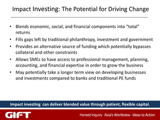 Impact Investing: The Potential for Driving Change

• Blends economic, social, and financial components into “total”
  returns
• Fills gaps left by traditional philanthropy, investment and government
• Provides an alternative source of funding which potentially bypasses
  collateral and other constraints
• Allows SMEs to have access to professional management, planning,
  accounting, and financial expertise in order to grow the business
• May potentially take a longer term view on developing businesses
  and investments compared to banks and traditional PE funds




Impact investing can deliver blended value through patient, flexible capital.
 