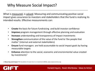 Why Measure Social Impact?
What is measured, is valued. Measuring and communicating positive social
impact gives assurance to investors and stakeholders that the fund is realising its
intended results. Effective measurements can:


        •     Create the basis for future fundraising and build investor confidence
        •     Improve program management through effective planning and evaluation
        •     Increase understanding and transparency of impact investments
        •     Strengthen communication of the value of the fund to ‘the people that
              matter’ (internal and external stakeholders)
        •     Ensure fund managers are held accountable to social impact goals by having
              measurable targets
        •     Enhance attention to the social, economic and environmental value created
              by investments1

1. Measuring social impact: The foundation of social return on investment (SROI)t, www.neweconomics.org
 
