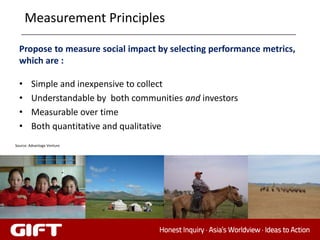 Measurement Principles

  Propose to measure social impact by selecting performance metrics,
  which are :

  •     Simple and inexpensive to collect
  •     Understandable by both communities and investors
  •     Measurable over time
  •     Both quantitative and qualitative
Source: Advantage Venture
 
