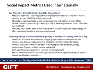 Social Impact Metrics Used Internationally
      Best Alternative Charitable Option (BACO) by Acumen Fund:
      • Measures additional social impact of investment compared to equal amount of money
          donated to charity fulfilling similar social needs
      • Strives to compare apples to apples using measurable metrics (e.g.: amount of low
          income families housed through investing in SME vs. donating same amount to affordable
          housing NGO)
      • Projected BACO can be done before investment to assess business and updated regularly
          after investment is made to measure actual impact

      Impact Reporting & Investment Standards (IRIS) by Global Impact Investing Network (GIIN):
      • Developed to provide a common reporting language for impact-related terms and
         metrics. Standardises measurement of social and environmental performance.
      • Contains standardised metrics based on industry (agriculture, education, energy,
         environment, finance, medical, housing and water)
      • Both quantitative and qualitative, however, metrics lack depth
      • Metrics break down impact based on organisation, financial, operational impact, product
         impact, social policies, and others

Social metrics could be aligned with the UN Principles for Responsible Investment (PRI)
 