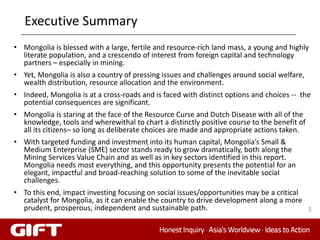 Executive Summary
• Mongolia is blessed with a large, fertile and resource-rich land mass, a young and highly
  literate population, and a crescendo of interest from foreign capital and technology
  partners – especially in mining.
• Yet, Mongolia is also a country of pressing issues and challenges around social welfare,
  wealth distribution, resource allocation and the environment.
• Indeed, Mongolia is at a cross-roads and is faced with distinct options and choices -- the
  potential consequences are significant.
• Mongolia is staring at the face of the Resource Curse and Dutch Disease with all of the
  knowledge, tools and wherewithal to chart a distinctly positive course to the benefit of
  all its citizens– so long as deliberate choices are made and appropriate actions taken.
• With targeted funding and investment into its human capital, Mongolia’s Small &
  Medium Enterprise (SME) sector stands ready to grow dramatically, both along the
  Mining Services Value Chain and as well as in key sectors identified in this report.
  Mongolia needs most everything, and this opportunity presents the potential for an
  elegant, impactful and broad-reaching solution to some of the inevitable social
  challenges.
• To this end, impact investing focusing on social issues/opportunities may be a critical
  catalyst for Mongolia, as it can enable the country to drive development along a more
  prudent, prosperous, independent and sustainable path.                                  3
 