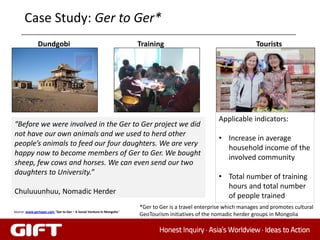 Case Study: Ger to Ger*
               Dundgobi                                                Training                                       Tourists




                                                                                                      Applicable indicators:
“Before we were involved in the Ger to Ger project we did
not have our own animals and we used to herd other
                                                                                                      • Increase in average
people’s animals to feed our four daughters. We are very
                                                                                                        household income of the
happy now to become members of Ger to Ger. We bought
                                                                                                        involved community
sheep, few cows and horses. We can even send our two
daughters to University.”
                                                                                                      • Total number of training
                                                                                                        hours and total number
Chuluuunhuu, Nomadic Herder
                                                                                                        of people trained
                                                                       *Ger to Ger is a travel enterprise which manages and promotes cultural
Source: www.gertoger.com,“Ger to Ger – A Social Venture in Mongolia“
                                                                       GeoTourism initiatives of the nomadic herder groups in Mongolia
 