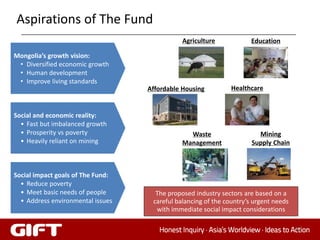 Aspirations of The Fund
                                              Agriculture             Education

Mongolia’s growth vision:
 • Diversified economic growth
 • Human development
 • Improve living standards
                                   Affordable Housing          Healthcare


Social and economic reality:
  • Fast but imbalanced growth
  • Prosperity vs poverty                       Waste                   Mining
  • Heavily reliant on mining                 Management              Supply Chain



Social impact goals of The Fund:
  • Reduce poverty
  • Meet basic needs of people       The proposed industry sectors are based on a
  • Address environmental issues    careful balancing of the country’s urgent needs
                                     with immediate social impact considerations

                                                                                      32
 