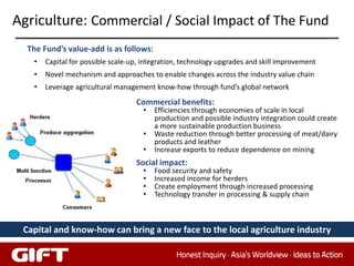 Agriculture: Commercial / Social Impact of The Fund
  The Fund’s value-add is as follows:
   •   Capital for possible scale-up, integration, technology upgrades and skill improvement
   •   Novel mechanism and approaches to enable changes across the industry value chain
   •   Leverage agricultural management know-how through fund’s global network
                                   Commercial benefits:
                                     •   Efficiencies through economies of scale in local
                                         production and possible industry integration could create
                                         a more sustainable production business
                                     •   Waste reduction through better processing of meat/dairy
                                         products and leather
                                     •   Increase exports to reduce dependence on mining
                                   Social impact:
                                     •   Food security and safety
                                     •   Increased income for herders
                                     •   Create employment through increased processing
                                     •   Technology transfer in processing & supply chain



 Capital and know-how can bring a new face to the local agriculture industry

                                                                                               34
 