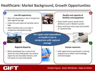 Healthcare: Market Background, Growth Opportunities
 1                                                                                                                2
                Low life expectancy                                      Quality and capacity of
     • Men’s life expectancy is low in comparison                        facilities and equipment
       with regional average
                                                                • Many health centres would not be
     • Under-five and maternal mortality ratio is                 defined as such in Western systems
       high
                                                                • Many small local clinics have only handful
     • Adult mortality rate is very high in                       of inpatient beds
       comparison with global average

                                          Per capita total expenditure
                                               on health is low in
                                           comparison with regional
 3                                                  average                                                       4
                 Regional disparity                                         Human resources
     • While Ulaanbaatar has a ratio of one                     • little opportunity to participate in training
       doctor for every 248 people, the western                   programmes to obtain new knowledge
       region has less favorable statistics, with                 and technologies
       one doctor for every 616 people




                                                                                                            39
 