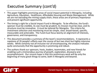 Executive Summary (cont’d)
• This paper highlights promising areas of social impact potential in Mongolia, including
  Agriculture, Education, Healthcare, Affordable Housing and Waste Management. While
  we are not excluding the mining supply chain, these areas are of primary importance
  and present significant opportunity.
• The timing is right for a Social Impact Fund in Mongolia. To be effective, the fund’s
  sponsor must be credible, its size must be prudent, its mission must be clear, and its
  structure must be innovative. It must be tailored for Mongolia. The criteria for
  investment selection and monitoring must be simple, clear, broad-based, specific,
  measurable and actionable. The Fund must focus keenly on alignment of interests,
  governance, and transparency.
• This document provides a summary of the team’s recommendations. It represents a
  capstone of 35 people’s efforts over the course of but two short but highly-intensive
  weeks. While certainly not all inclusive nor all encompassing, the analysis indicates
  quite conclusively that the opportunity is promising and robust.
• The authors thank our sponsors, hosts, leaders, teammates, and new friends for
  enabling such a tremendous journey of growth, exploration, discovery and
  accomplishment. Our sincere hope is that this preliminary work will be only the
  beginning of many great things to come, both in Mongolia and beyond.

                                                                                           4
 