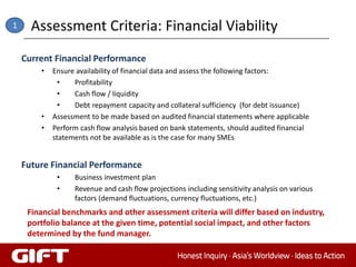 1     Assessment Criteria: Financial Viability
    Current Financial Performance
        •   Ensure availability of financial data and assess the following factors:
              •   Profitability
              •   Cash flow / liquidity
              •   Debt repayment capacity and collateral sufficiency (for debt issuance)
        •   Assessment to be made based on audited financial statements where applicable
        •   Perform cash flow analysis based on bank statements, should audited financial
            statements not be available as is the case for many SMEs


    Future Financial Performance
             •    Business investment plan
             •    Revenue and cash flow projections including sensitivity analysis on various
                  factors (demand fluctuations, currency fluctuations, etc.)
     Financial benchmarks and other assessment criteria will differ based on industry,
     portfolio balance at the given time, potential social impact, and other factors
     determined by the fund manager.
 