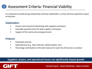 1      Assessment Criteria: Financial Viability
    It is important to build strong relationships with key stakeholders, as they will have significant impact
    on business


    Stakeholders
         •      Proven track record of relationship with suppliers and buyers
         •      Favorable payment terms for both suppliers and buyers
         •      Support of the community and government


    Products
         •      Production process
         •      Dependencies (e.g. Raw materials, skilled workers, etc.)
         •      Percentage contribution to the total revenue for each line of business or product




      Suppliers, buyers, and operational issues can significantly impact growth
 