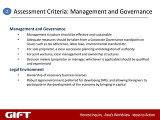 2    Assessment Criteria: Management and Governance

    Management and Governance
       •    Management structure should be effective and sustainable
       •    Adequate measures should be taken from a Corporate Governance standpoint on
            issues such as tax adherence, labor laws, environmental standard etc.
       •    For sole proprietor, a clear succession planning and delegation of authority
       •    For joint ventures, clear management and ownership structures
       •    Decision makers (proprietor or manager, whichever is applicable) should be qualified
            and experienced
    Legal Environment
       •    Ownership of necessary business licenses
       •    Robust legal environment preferred for developing SMEs and allowing foreigners to
            participate in the development of the economy by bringing in capital
 