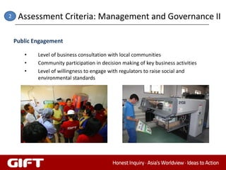 2    Assessment Criteria: Management and Governance II

    Public Engagement

       •    Level of business consultation with local communities
       •    Community participation in decision making of key business activities
       •    Level of willingness to engage with regulators to raise social and
            environmental standards
 