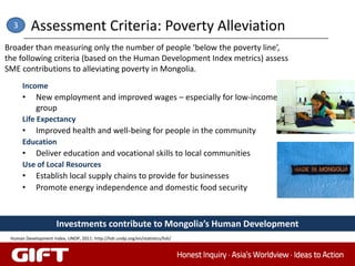 3       Assessment Criteria: Poverty Alleviation
Broader than measuring only the number of people ‘below the poverty line’,
the following criteria (based on the Human Development Index metrics) assess
SME contributions to alleviating poverty in Mongolia.
      Income
      •     New employment and improved wages – especially for low-income
            group
      Life Expectancy
      •     Improved health and well-being for people in the community
      Education
      •     Deliver education and vocational skills to local communities
      Use of Local Resources
      •     Establish local supply chains to provide for businesses
      •     Promote energy independence and domestic food security



                      Investments contribute to Mongolia’s Human Development
 Human Development Index, UNDP, 2011: http://hdr.undp.org/en/statistics/hdi/
 