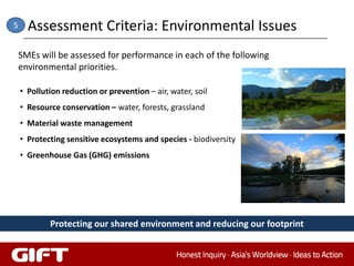 5     Assessment Criteria: Environmental Issues
    SMEs will be assessed for performance in each of the following
    environmental priorities.

    • Pollution reduction or prevention – air, water, soil
    • Resource conservation – water, forests, grassland
    • Material waste management
    • Protecting sensitive ecosystems and species - biodiversity
    • Greenhouse Gas (GHG) emissions




            Protecting our shared environment and reducing our footprint
 