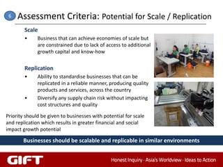 6   Assessment Criteria: Potential for Scale / Replication
        Scale
        •     Business that can achieve economies of scale but
              are constrained due to lack of access to additional
              growth capital and know-how


        Replication
        •     Ability to standardise businesses that can be
              replicated in a reliable manner, producing quality
              products and services, across the country
        •     Diversify any supply chain risk without impacting
              cost structures and quality

Priority should be given to businesses with potential for scale
and replication which results in greater financial and social
impact growth potential

       Businesses should be scalable and replicable in similar environments
 