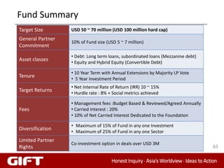Fund Summary
Target Size       USD 50 ~ 70 million (USD 100 million hard cap)
General Partner
                  10% of Fund size (USD 5 ~ 7 million)
Commitment
                  • Debt: Long term loans, subordinated loans (Mezzanine debt)
Asset classes     • Equity and Hybrid Equity (Convertible Debt)

                  • 10 Year Term with Annual Extensions by Majority LP Vote
Tenure            • 5 Year Investment Period
                  • Net Internal Rate of Return (IRR) 10 ~ 15%
Target Returns    • Hurdle rate : 8% + Social metrics achieved

                  • Management fees :Budget Based & Reviewed/Agreed Annually
Fees              • Carried Interest : 20%
                  • 10% of Net Carried Interest Dedicated to the Foundation

                  • Maximum of 15% of Fund in any one Investment
Diversification   • Maximum of 25% of Fund in any one Sector
Limited Partner
                  Co-investment option in deals over USD 3M
Rights                                                                           63
 