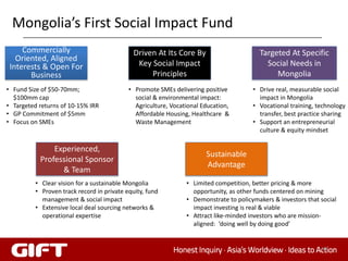 Mongolia’s First Social Impact Fund
     Commercially                             Driven At Its Core By                      Targeted At Specific
   Oriented, Aligned
 Interests & Open For                          Key Social Impact                           Social Needs in
       Business                                    Principles                                 Mongolia
• Fund Size of $50-70mm;                    • Promote SMEs delivering positive         • Drive real, measurable social
  $100mm cap                                  social & environmental impact:             impact in Mongolia
• Targeted returns of 10-15% IRR              Agriculture, Vocational Education,       • Vocational training, technology
• GP Commitment of $5mm                       Affordable Housing, Healthcare &           transfer, best practice sharing
• Focus on SMEs                               Waste Management                         • Support an entrepreneurial
                                                                                         culture & equity mindset

               Experienced,
                                                                       Sustainable
           Professional Sponsor
                                                                       Advantage
                 & Team
          • Clear vision for a sustainable Mongolia             • Limited competition, better pricing & more
          • Proven track record in private equity, fund           opportunity, as other funds centered on mining
            management & social impact                          • Demonstrate to policymakers & investors that social
          • Extensive local deal sourcing networks &              impact investing is real & viable
            operational expertise                               • Attract like-minded investors who are mission-
                                                                  aligned: ‘doing well by doing good’


                                                                                                               64
 