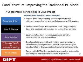Fund Structure: Improving the Traditional PE Model
   > Engagement: Partnerships to Drive Impact
                      Maximise The Reach of The Fund’s Impact
                      • Explore partnership with top accounting firms for due
Accounting & Tax        diligence, accounting, tax and portfolio company CFO services.

                      • Develop relationships with major law firms. Negotiate pro-
 Legal & Advisory       bono and public service contracts for reduced rate services.

                      • Leverage networks of suppliers, customers, bankers,
  Deal Sourcing         multilaterals, etc. to drive deal flow.

Technology Transfer   • Develop relationships with universities, training institutes,
        &               development/aid organisations (USAID) to provide a higher
Vocational Training     standard of care, development and nurturing for investments.
                      • Partner with GIFT to develop, implement, monitor and publish
   Social Impact        social impact metrics for the Fund and its portfolio.        67
 
