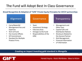 The Fund will Adopt Best In Class Governance
Broad Recognition & Adoption of “ILPA” Private Equity Principles for GP/LP partnerships


        Alignment                  Governance                    Transparency

   •   Carry/Waterfall         •   Team                      •   Management and
   •   Management Fee and      •   Investment Strategy           Other Fees
       Expenses                •   Fiduciary Duty            •   Capital Calls and
   •   Term of Fund            •   Changes to the Fund           Distribution Notices
   •   Fee Income Offsets      •   Responsibilities of the   •   Disclosure Related to
   •   GP Commitment               LPAC                          the General Partner
   •   Standard for Multiple                                 •   Risk Management
       Product Firms                                         •   Financial Information
                                                             •   LP Information



              Creating an impact investing gold standard in Mongolia
                                                                                          70
 