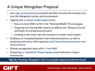 A Unique Mongolian Proposal
• New type of investment fund which benefits not only the investors but
  also the Mongolian society and environment
• Tapping into a unique market opportunity
   • Focus on local SMEs to fill in the “Missing Middle” financing gap
   • Targeting non-mining SME sectors to address the “Resource Curse”
      and foster an entrepreneurial spirit
   • Creating a new asset class for investors to create social impact
• Emphasis on incorporating best international practices, as well as
  proposing new ones, with regard to social investment assessment and
  measurement
• Strong management team with a ‘new DNA’
• Proposing an ‘improved’ Private Equity model tailored to impact
  investments
 “Big Sky Thinking: Mongolia’s First True Social Impact Investment Fund”
                                                                           76
 