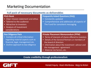 Marketing Documentation
   Full pack of necessary documents as deliverables
Pitch Book                              Frequently Asked Questions (FAQ)
• Clear mission statement and ethos     • Constantly updated
• Tailored to the audience              • Comprehensive and addresses all aspects of
• Attractive to investors                 The Fund for consistent messaging
• Analysis of investment
  considerations

Due Diligence Pack                      Private Placement Memorandum (PPM)
• Contains all critical information     • Terms of interests of shares offered to investors
  regarding material aspects such as    • Details of the General Partners or members of
  financial, legal, management etc.       the board of directors
• Outline approach to due-diligence     • Information about the investment advisor and
                                          the management agreement
                                        • Material risk factors, etc.


                      Create credibility through professionalism


                                                                                78
 